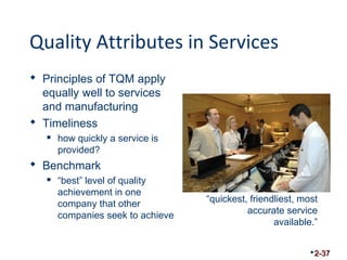 Quality Attributes in Services 
 Principles of TQM apply 
equally well to services 
and manufacturing 
 Timeliness 
 how quickly a service is 
provided? 
 Benchmark 
 “best” level of quality 
achievement in one 
company that other 
companies seek to achieve 
“quickest, friendliest, most 
accurate service 
available.” 
2-37 
 