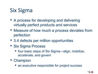 Six Sigma 
 A process for developing and delivering 
virtually perfect products and services 
 Measure of how much a process deviates from 
perfection 
 3.4 defects per million opportunities 
 Six Sigma Process 
 four basic steps of Six Sigma—align, mobilize, 
accelerate, and govern 
 Champion 
 an executive responsible for project success 
2-38 
 