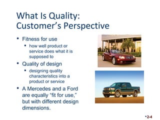 What Is Quality: 
Customer’s Perspective 
 Fitness for use 
 how well product or 
service does what it is 
supposed to 
 Quality of design 
 designing quality 
characteristics into a 
product or service 
 A Mercedes and a Ford 
are equally “fit for use,” 
but with different design 
dimensions. 
2-4 
 