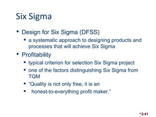 Six Sigma 
 Design for Six Sigma (DFSS) 
 a systematic approach to designing products and 
processes that will achieve Six Sigma 
 Profitability 
 typical criterion for selection Six Sigma project 
 one of the factors distinguishing Six Sigma from 
TQM 
 “Quality is not only free, it is an 
 honest-to-everything profit maker.” 
2-41 
 