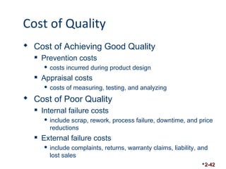 Cost of Quality 
 Cost of Achieving Good Quality 
 Prevention costs 
 costs incurred during product design 
 Appraisal costs 
 costs of measuring, testing, and analyzing 
 Cost of Poor Quality 
 Internal failure costs 
 include scrap, rework, process failure, downtime, and price 
reductions 
 External failure costs 
 include complaints, returns, warranty claims, liability, and 
lost sales 
2-42 
 