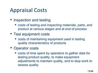 Appraisal Costs 
 Inspection and testing 
 costs of testing and inspecting materials, parts, and 
product at various stages and at end of process 
 Test equipment costs 
 costs of maintaining equipment used in testing 
quality characteristics of products 
 Operator costs 
 costs of time spent by operators to gather data for 
testing product quality, to make equipment 
adjustments to maintain quality, and to stop work to 
assess quality 
2-44 
 