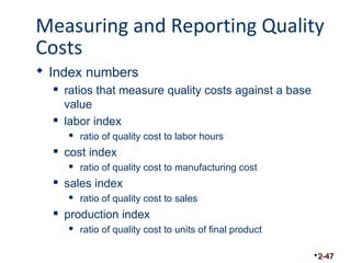 Measuring and Reporting Quality 
Costs 
 Index numbers 
 ratios that measure quality costs against a base 
value 
 labor index 
 ratio of quality cost to labor hours 
 cost index 
 ratio of quality cost to manufacturing cost 
 sales index 
 ratio of quality cost to sales 
 production index 
 ratio of quality cost to units of final product 
2-47 
 