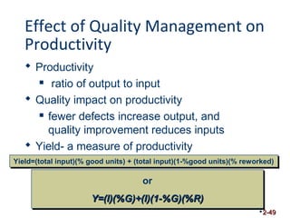 Effect of Quality Management on 
Productivity 
 Productivity 
 ratio of output to input 
 Quality impact on productivity 
 fewer defects increase output, and 
quality improvement reduces inputs 
 Yield- a measure of productivity 
YYiieelldd==((ttoottaall iinnppuutt))((%% ggoooodd uunniittss)) ++ ((ttoottaall iinnppuutt))((11--%%ggoooodd uunniittss))((%% rreewwoorrkkeedd)) 
2-49 
or 
YY==((II))((%%GG))++((II))((11--%%GG))((%%RR)) 
 