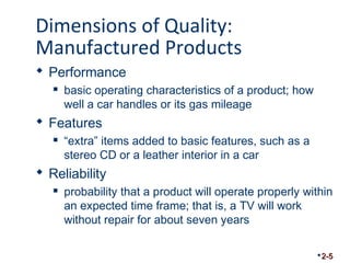 Dimensions of Quality: 
Manufactured Products 
 Performance 
 basic operating characteristics of a product; how 
well a car handles or its gas mileage 
 Features 
 “extra” items added to basic features, such as a 
stereo CD or a leather interior in a car 
 Reliability 
 probability that a product will operate properly within 
an expected time frame; that is, a TV will work 
without repair for about seven years 
2-5 
 