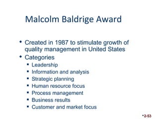 Malcolm Baldrige Award 
 Created in 1987 to stimulate growth of 
quality management in United States 
 Categories 
 Leadership 
 Information and analysis 
 Strategic planning 
 Human resource focus 
 Process management 
 Business results 
 Customer and market focus 
2-53 
 