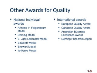 Other Awards for Quality 
 National individual 
awards 
 Armand V. Feigenbaum 
Medal 
 Deming Medal 
 E. Jack Lancaster Medal 
 Edwards Medal 
 Shewart Medal 
 Ishikawa Medal 
 International awards 
 European Quality Award 
 Canadian Quality Award 
 Australian Business 
Excellence Award 
 Deming Prize from Japan 
2-54 
 