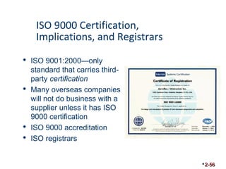 ISO 9000 Certification, 
Implications, and Registrars 
 ISO 9001:2000—only 
standard that carries third-party 
certification 
 Many overseas companies 
will not do business with a 
supplier unless it has ISO 
9000 certification 
 ISO 9000 accreditation 
 ISO registrars 
2-56 
 