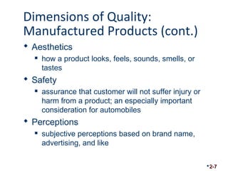 Dimensions of Quality: 
Manufactured Products (cont.) 
 Aesthetics 
 how a product looks, feels, sounds, smells, or 
tastes 
 Safety 
 assurance that customer will not suffer injury or 
harm from a product; an especially important 
consideration for automobiles 
 Perceptions 
 subjective perceptions based on brand name, 
advertising, and like 
2-7 
 