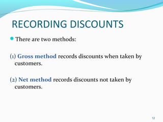 RECORDING DISCOUNTS
There are two methods:
(1) Gross method records discounts when taken by
customers.
(2) Net method records discounts not taken by
customers.
12
 