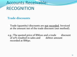 Accounts Receivable:
RECOGNITION
Trade discounts
Trade (quantity) discounts are not recorded. Invoiced
at the amount net of the trade discount (net method).
e.g.: The quoted price of RM100 and a trade discount
of 10% resulted in sales and debtor amount
recorded at RM90.
18
 