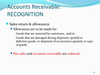 Accounts Receivable:
RECOGNITION
Sales return & allowances
Allowances are to be made for
 Goods that are returned by customers, and/or
 Goods that are damaged during shipment, spoiled or
defective goods, or shipment of an incorrect quantity or type
of goods.
Net sales and accounts receivable are reduced.
19
 