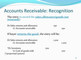 Accounts Receivable: Recognition
The entry to record the sales allowance(goods not
returned):
Dr Sales returns and allowance 250
Cr Accounts receivable 250
If buyer returns the good, the entry will be:
Dr Sales returns and allowance 1,200
Cr Accounts receivable 1,200
*Dr Inventory 700
Cr Cost of goods sold 700
(*perpertual system)
21
 