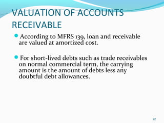 VALUATION OF ACCOUNTS
RECEIVABLE
According to MFRS 139, loan and receivable
are valued at amortized cost.
For short-lived debts such as trade receivables
on normal commercial term, the carrying
amount is the amount of debts less any
doubtful debt allowances.
22
 