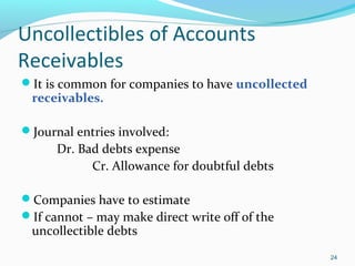Uncollectibles of Accounts
Receivables
It is common for companies to have uncollected
receivables.
Journal entries involved:
Dr. Bad debts expense
Cr. Allowance for doubtful debts
Companies have to estimate
If cannot – may make direct write off of the
uncollectible debts
24
 