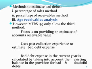 Methods to estimate bad debts:
i. percentage of sales method
ii. percentage of receivables method
iii. Age receivables analysis
However, MFRS 139 only allow the third
method.
- Focus is on providing an estimate of
accounts receivable value
- Uses past collection experience to
estimate bad debt expense
- Bad debt expense in the current year is
calculated by taking into account the existing
balance in the provision for bad & doubtful
debts 25
 