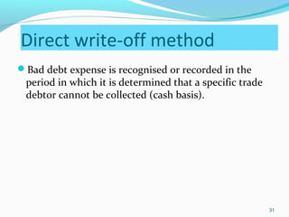 Direct write-off method
Bad debt expense is recognised or recorded in the
period in which it is determined that a specific trade
debtor cannot be collected (cash basis).
31
 