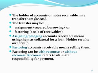 The holder of accounts or notes receivable may
transfer them for cash.
The transfer may be:
 assignment (secured borrowing) or
 factoring (a sale of receivables)
Assigning/pledging accounts receivable means
using them as collateral for a loan. Holder retains
ownership.
Factoring accounts receivable means selling them.
Factoring can be with recourse or without
recourse. Recourse refers to ultimate
responsibility for payment.
37
 