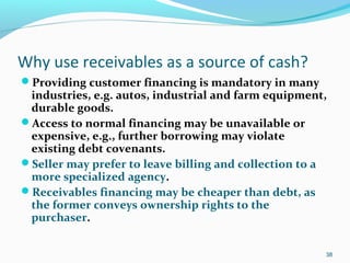 Why use receivables as a source of cash?
Providing customer financing is mandatory in many
industries, e.g. autos, industrial and farm equipment,
durable goods.
Access to normal financing may be unavailable or
expensive, e.g., further borrowing may violate
existing debt covenants.
Seller may prefer to leave billing and collection to a
more specialized agency.
Receivables financing may be cheaper than debt, as
the former conveys ownership rights to the
purchaser.
38
 