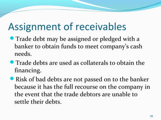 Assignment of receivables
Trade debt may be assigned or pledged with a
banker to obtain funds to meet company’s cash
needs.
Trade debts are used as collaterals to obtain the
financing.
Risk of bad debts are not passed on to the banker
because it has the full recourse on the company in
the event that the trade debtors are unable to
settle their debts.
39
 