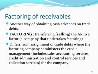 Factoring of receivables
Another way of obtaining cash advances on trade
debts.
FACTORING : transferring (selling) the AR to a
factor (a company that undertakes factoring)
Differs from assignment of trade debts where the
factoring company administers the credit
management (includes sales accounting services,
credit administration and control services and
collection services) for the company.
53
 