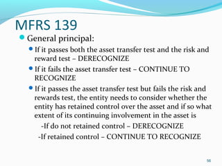 MFRS 139
General principal:
If it passes both the asset transfer test and the risk and
reward test – DERECOGNIZE
If it fails the asset transfer test – CONTINUE TO
RECOGNIZE
If it passes the asset transfer test but fails the risk and
rewards test, the entity needs to consider whether the
entity has retained control over the asset and if so what
extent of its continuing involvement in the asset is
-If do not retained control – DERECOGNIZE
-If retained control – CONTINUE TO RECOGNIZE
56
 