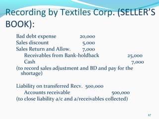 Recording by Textiles Corp. (SELLER’S
BOOK):
Bad debt expense 20,000
Sales discount 5,000
Sales Return and Allow. 7,000
Receivables from Bank-holdback 25,000
Cash 7,000
(to record sales adjustment and BD and pay for the
shortage)
Liability on transferred Recv. 500,000
Accounts receivable 500,000
(to close liability a/c and a/receivables collected)
67
 