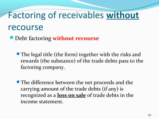 Factoring of receivables without
recourse
Debt factoring without recourse
The legal title (the form) together with the risks and
rewards (the substance) of the trade debts pass to the
factoring company.
The difference between the net proceeds and the
carrying amount of the trade debts (if any) is
recognized as a loss on sale of trade debts in the
income statement.
69
 