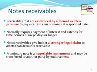 Notes receivables
Receivables that are evidenced by a formal written
promise to pay a certain sum of money at a specified date
Normally requires payment of interest and extends for
time periods of 60-90 days or longer
Notes receivables give holder a stronger legal claim to
assets than accounts receivable
Promissory note is a negotiable instrument and may be
transferred to another party by endorsement
7
 