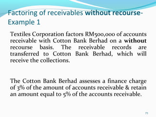 Factoring of receivables without recourse-
Example 1
Textiles Corporation factors RM500,000 of accounts
receivable with Cotton Bank Berhad on a without
recourse basis. The receivable records are
transferred to Cotton Bank Berhad, which will
receive the collections.
The Cotton Bank Berhad assesses a finance charge
of 3% of the amount of accounts receivable & retain
an amount equal to 5% of the accounts receivable.
71
 