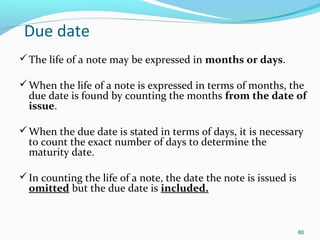 Due date
The life of a note may be expressed in months or days.
When the life of a note is expressed in terms of months, the
due date is found by counting the months from the date of
issue.
When the due date is stated in terms of days, it is necessary
to count the exact number of days to determine the
maturity date.
In counting the life of a note, the date the note is issued is
omitted but the due date is included.
80
 