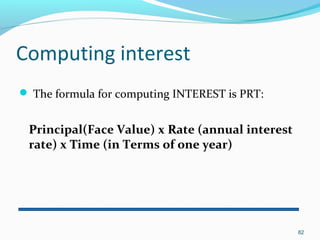 Computing interest
 The formula for computing INTEREST is PRT:
PPrincipal(Face Value) x RRate (annual interest
rate) x TTime (in Terms of one year)
82
 