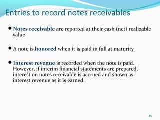 Entries to record notes receivables
Notes receivable are reported at their cash (net) realizable
value
A note is honored when it is paid in full at maturity
Interest revenue is recorded when the note is paid.
However, if interim financial statements are prepared,
interest on notes receivable is accrued and shown as
interest revenue as it is earned.
85
 