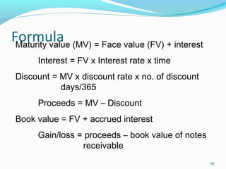 91
Maturity value (MV) = Face value (FV) + interest
Interest = FV x Interest rate x time
Discount = MV x discount rate x no. of discount
days/365
Proceeds = MV – Discount
Book value = FV + accrued interest
Gain/loss = proceeds – book value of notes
receivable
 