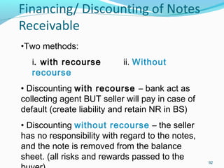 92
•Two methods:
i. with recourse ii. Without
recourse
• Discounting with recourse – bank act as
collecting agent BUT seller will pay in case of
default (create liability and retain NR in BS)
• Discounting without recourse – the seller
has no responsibility with regard to the notes,
and the note is removed from the balance
sheet. (all risks and rewards passed to the
 