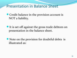 Presentation in Balance Sheet
Credit balance in the provision account is
NOT a liability.
It is set off against the gross trade debtors on
presentation in the balance sheet.
Note on the provision for doubtful debts is
illustrated as:
99
 