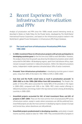 Introduction  




2	 Recent	Experience	with		
	 Infrastructure	Privatization		
	 and	PPPs                           1


Analysis of privatization and PPPs since the 1990s reveals several interesting trends as
described in Notes on Public Policy for the Private Sector, developed by The World Bank/
International Finance Corporation, and based on the infrastructure projects tracked in the
World Bank’s global Private Participation in Infrastructure (PPI) Project Database.



2.1	        The	Level	and	Form	of	Infrastructure	Privatization/PPPs	from		
	           1990–2004

•      In	2004,	investment	flows	to	infrastructure	projects	with	private	participation	in	
       developing	countries	grew for the first time since 000 to reach $6 billion. However,
       the analysis shows that the growth was driven by the telecommunications sector which
       accounted for $5 billion. All developing regions, apart from Sub-Saharan Africa, expe-
       rienced increased investment in telecommunications. Within the telecommunications
       sector, independent mobile operators attracted about 50% of sector investment.

•      Proceeds	from	infrastructure	privatization in developing countries grew in recent
       years, rising from 8% of the total in the 1990s to 55% in 000–00.

•      East	 Asia	 and	 the	 Pacific	 raised	 twice	 as	 much	 in	 privatization	 proceeds	 in	
       2000–2003	as	in	the	1990s	($66	billion	from	420	transactions). The People’s Re-
       public of China (PRC) alone accounted for nearly 90% of the proceeds in the region
       in 000–00, compared with 50% in the 1990s. PRC’s stock market offerings in
       telecommunications and energy made it the top revenue earner among all developing
       countries in 000–00.

•      Greenfield	 projects	 accounted	 for	 56%	 of	 total	 investment	 flows	 and	 60%	 of	
       projects	in	2001–2004. These are the most common form of privatization/PPP across
       infrastructure sectors, except in water where concessions are still the preferred form.
       Greenfield projects are also the most common in developing regions—except in Europe
       and Central Asia, where divestitures are still preferred.

•      Greenfield	projects	predominated	in	developing	countries, particularly in lowest-
       income countries, based on data for 1990–1999. They constituted 65% of projects in
 