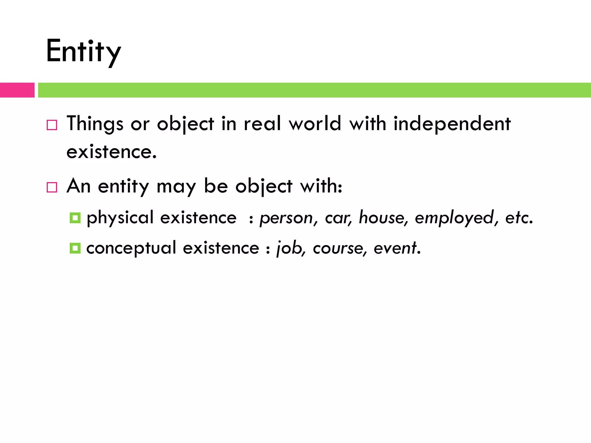 Entity 10 ¨  Things or object in real world with independent existence. ¨  An entity may be object with: ¤  physical existence : person, car, house, employed, etc. ¤  conceptual existence : job, course, event. 