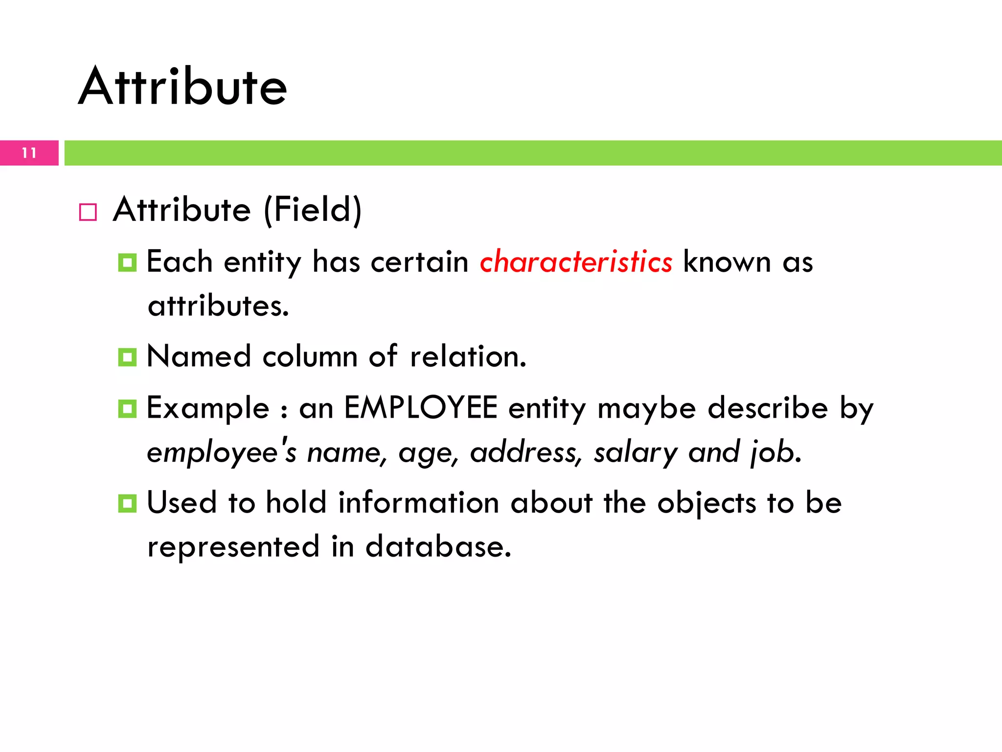 Attribute 11 ¨  Attribute (Field) ¤  Each entity has certain characteristics known as attributes. ¤  Named column of relation. ¤  Example : an EMPLOYEE entity maybe describe by employee's name, age, address, salary and job. ¤  Used to hold information about the objects to be represented in database. 
