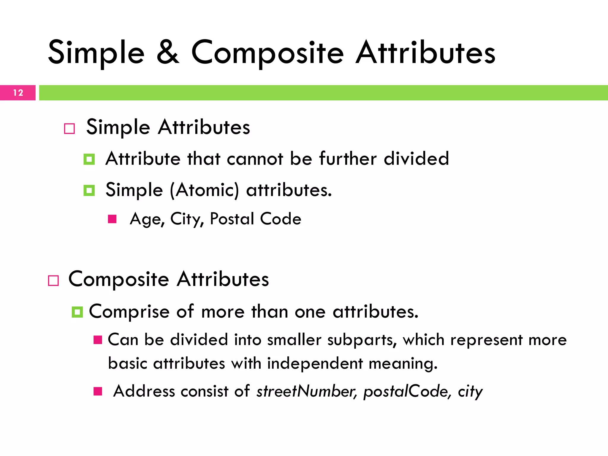 Simple & Composite Attributes 12 ¨  Simple Attributes ¤  Attribute that cannot be further divided ¤  Simple (Atomic) attributes. n  Age, City, Postal Code ¨  Composite Attributes ¤  Comprise of more than one attributes. n  Can be divided into smaller subparts, which represent more basic attributes with independent meaning. n  Address consist of streetNumber, postalCode, city 