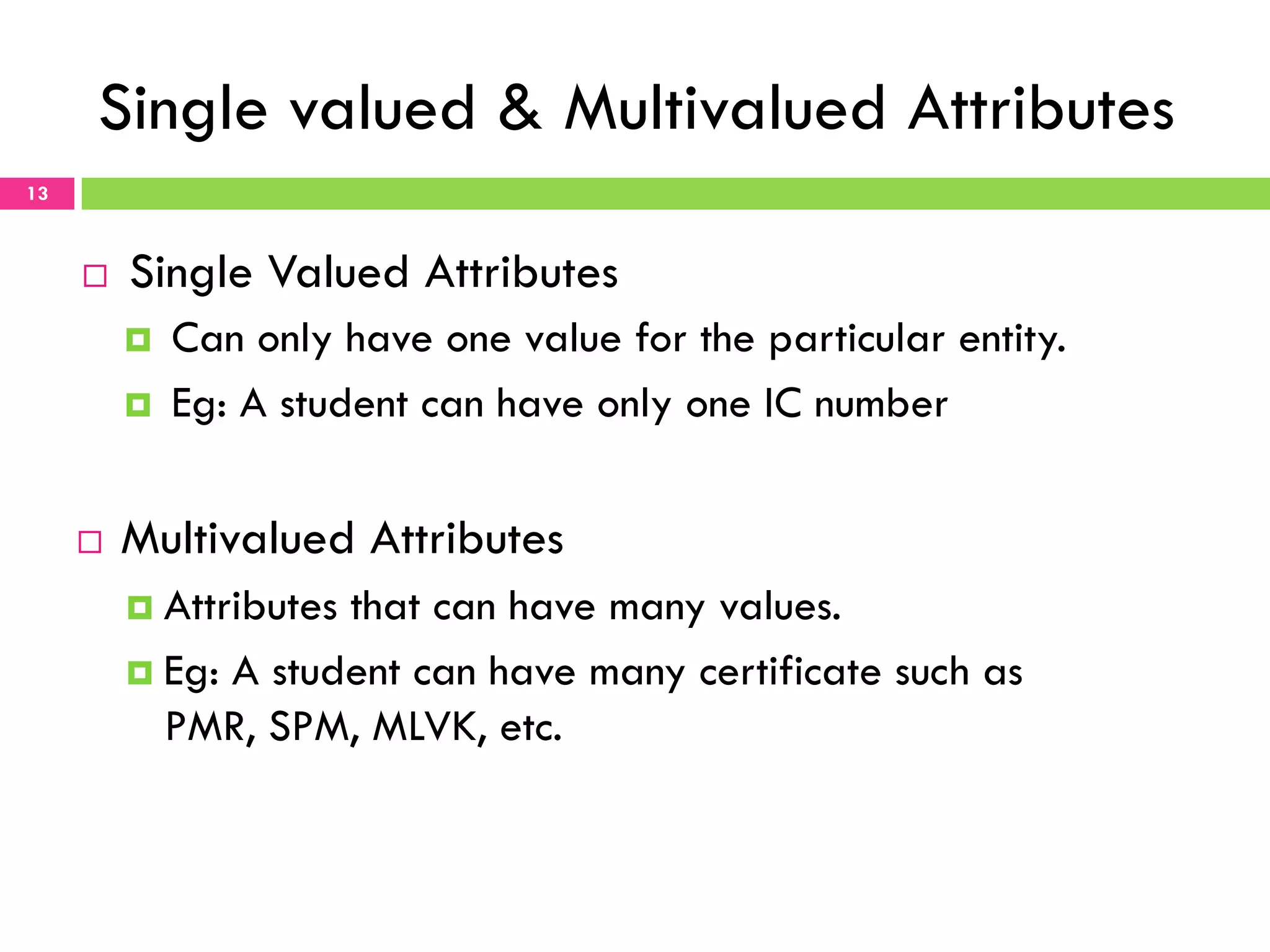 Single valued & Multivalued Attributes 13 ¨  Single Valued Attributes ¤  Can only have one value for the particular entity. ¤  Eg: A student can have only one IC number ¨  Multivalued Attributes ¤  Attributes that can have many values. ¤  Eg: A student can have many certificate such as PMR, SPM, MLVK, etc. 