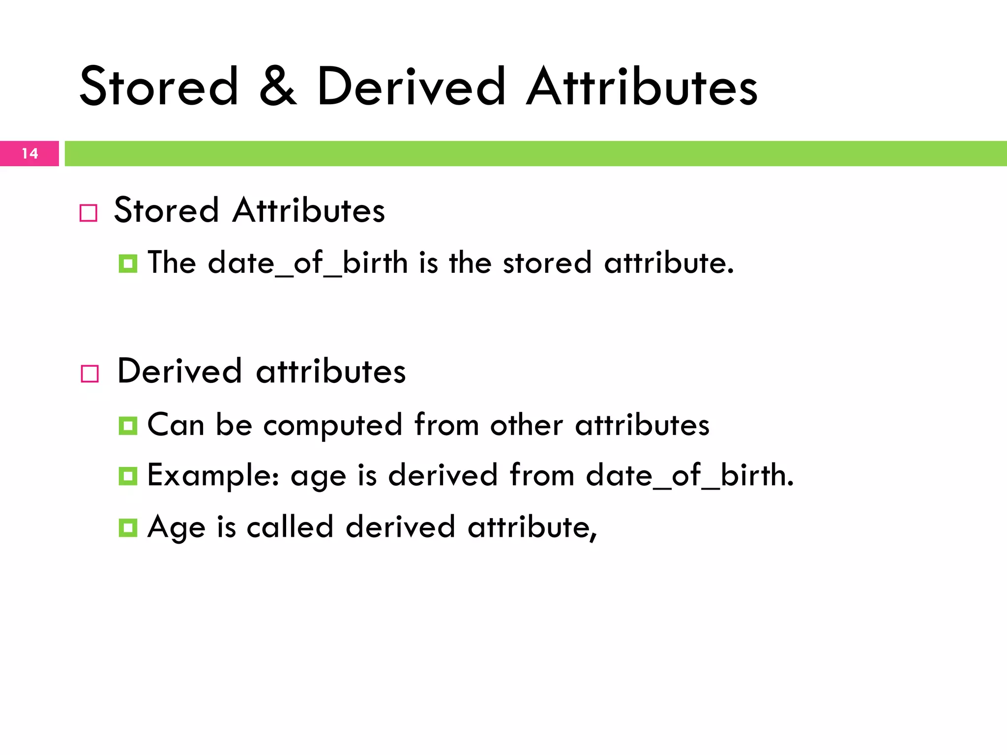 Stored & Derived Attributes 14 ¨  Stored Attributes ¤  The date_of_birth is the stored attribute. ¨  Derived attributes ¤  Can be computed from other attributes ¤  Example: age is derived from date_of_birth. ¤  Age is called derived attribute, 