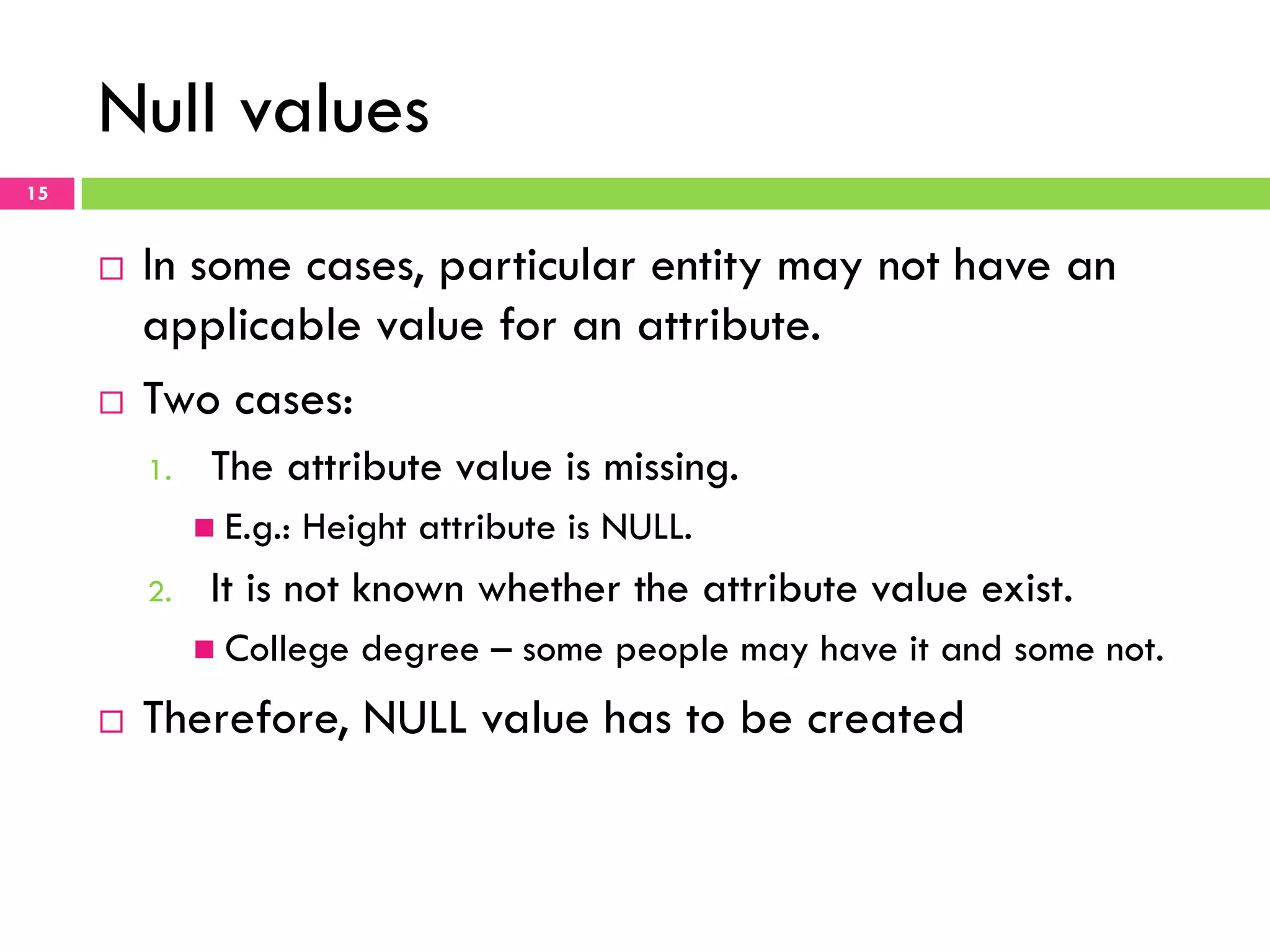 Null values 15 ¨  In some cases, particular entity may not have an applicable value for an attribute. ¨  Two cases: 1.  The attribute value is missing. n  E.g.: Height attribute is NULL. 2.  It is not known whether the attribute value exist. n  College degree – some people may have it and some not. ¨  Therefore, NULL value has to be created 