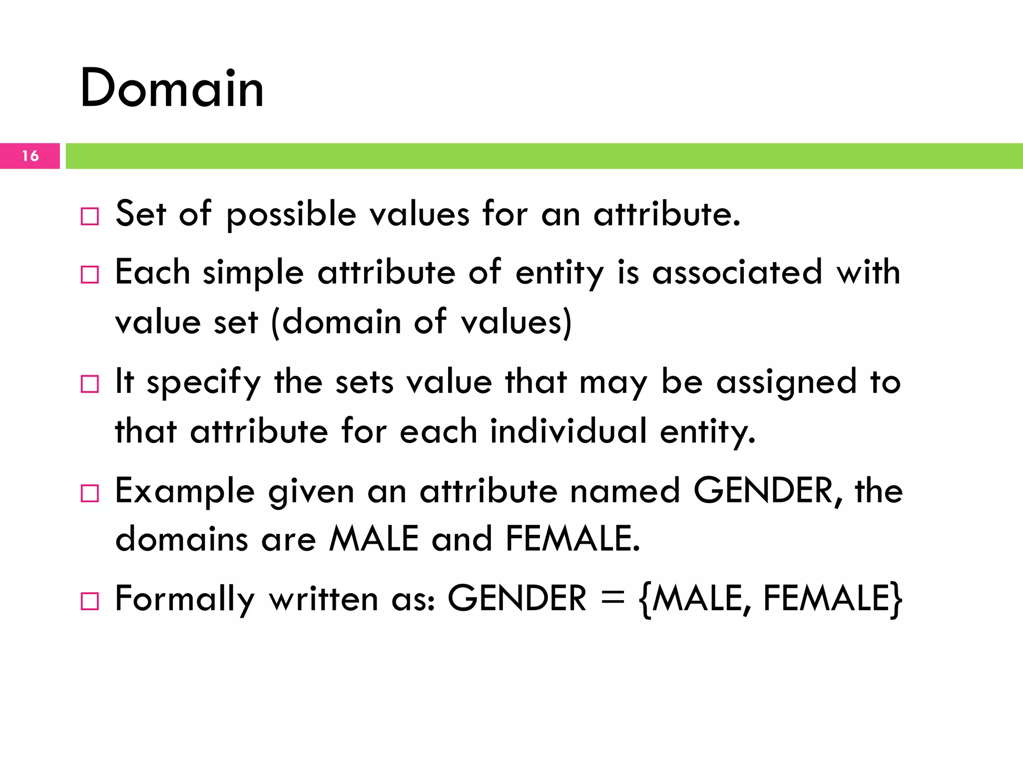 Domain 16 ¨  Set of possible values for an attribute. ¨  Each simple attribute of entity is associated with value set (domain of values) ¨  It specify the sets value that may be assigned to that attribute for each individual entity. ¨  Example given an attribute named GENDER, the domains are MALE and FEMALE. ¨  Formally written as: GENDER = {MALE, FEMALE} 