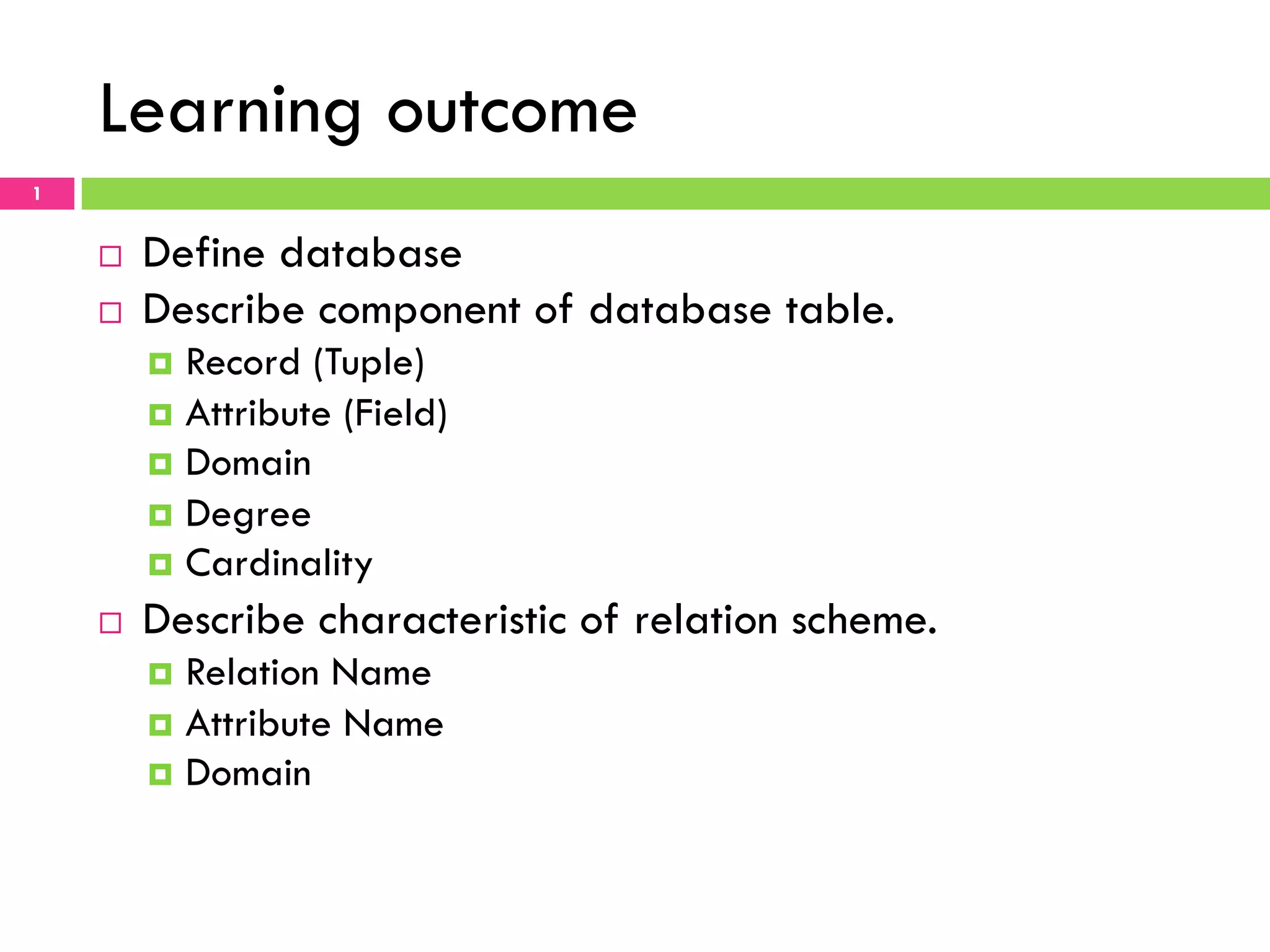 Learning outcome 1 ¨  Define database ¨  Describe component of database table. ¤  Record (Tuple) ¤  Attribute (Field) ¤  Domain ¤  Degree ¤  Cardinality ¨  Describe characteristic of relation scheme. ¤  Relation Name ¤  Attribute Name ¤  Domain 