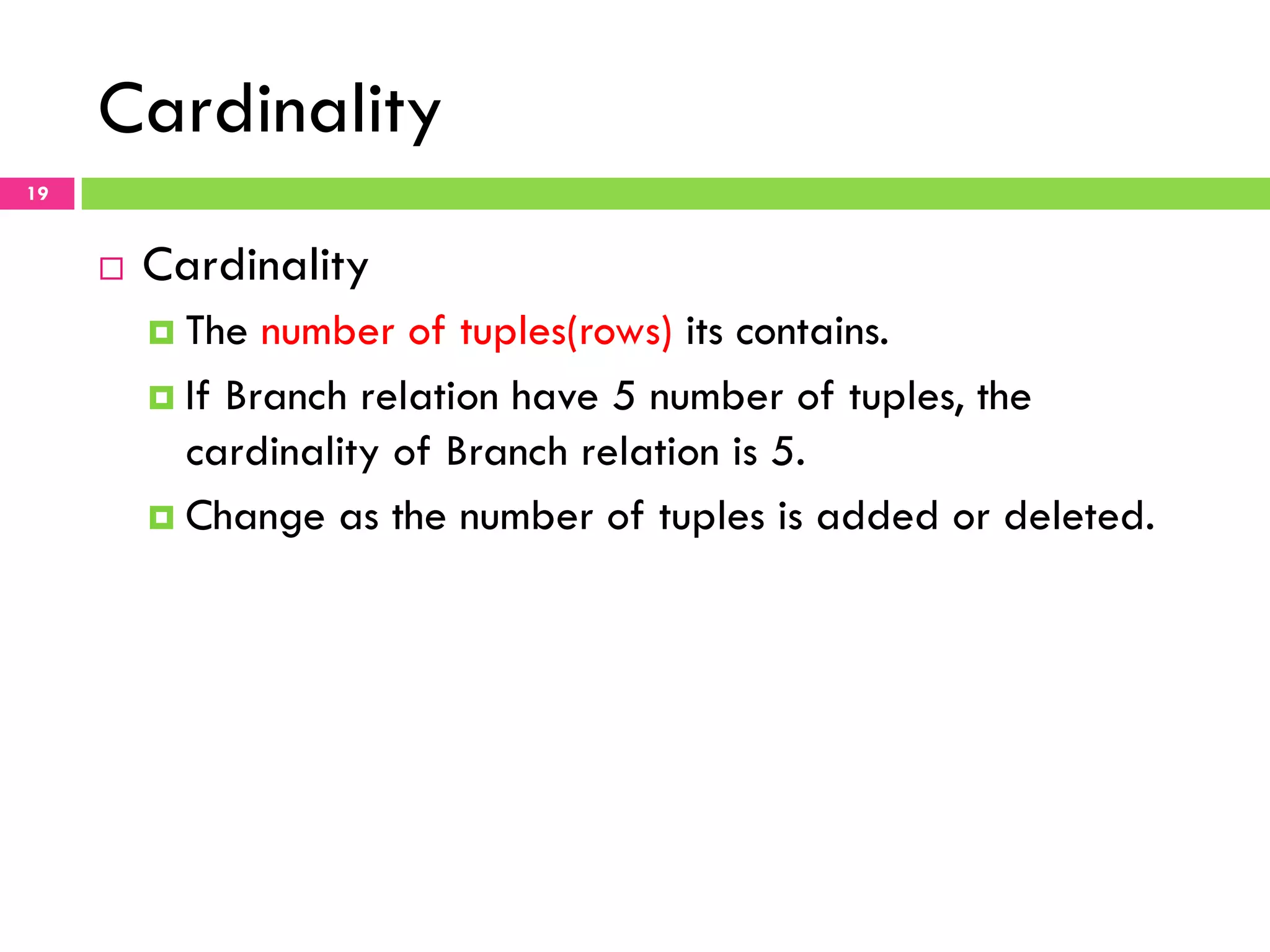 Cardinality 19 ¨  Cardinality ¤  The number of tuples(rows) its contains. ¤  If Branch relation have 5 number of tuples, the cardinality of Branch relation is 5. ¤  Change as the number of tuples is added or deleted. 