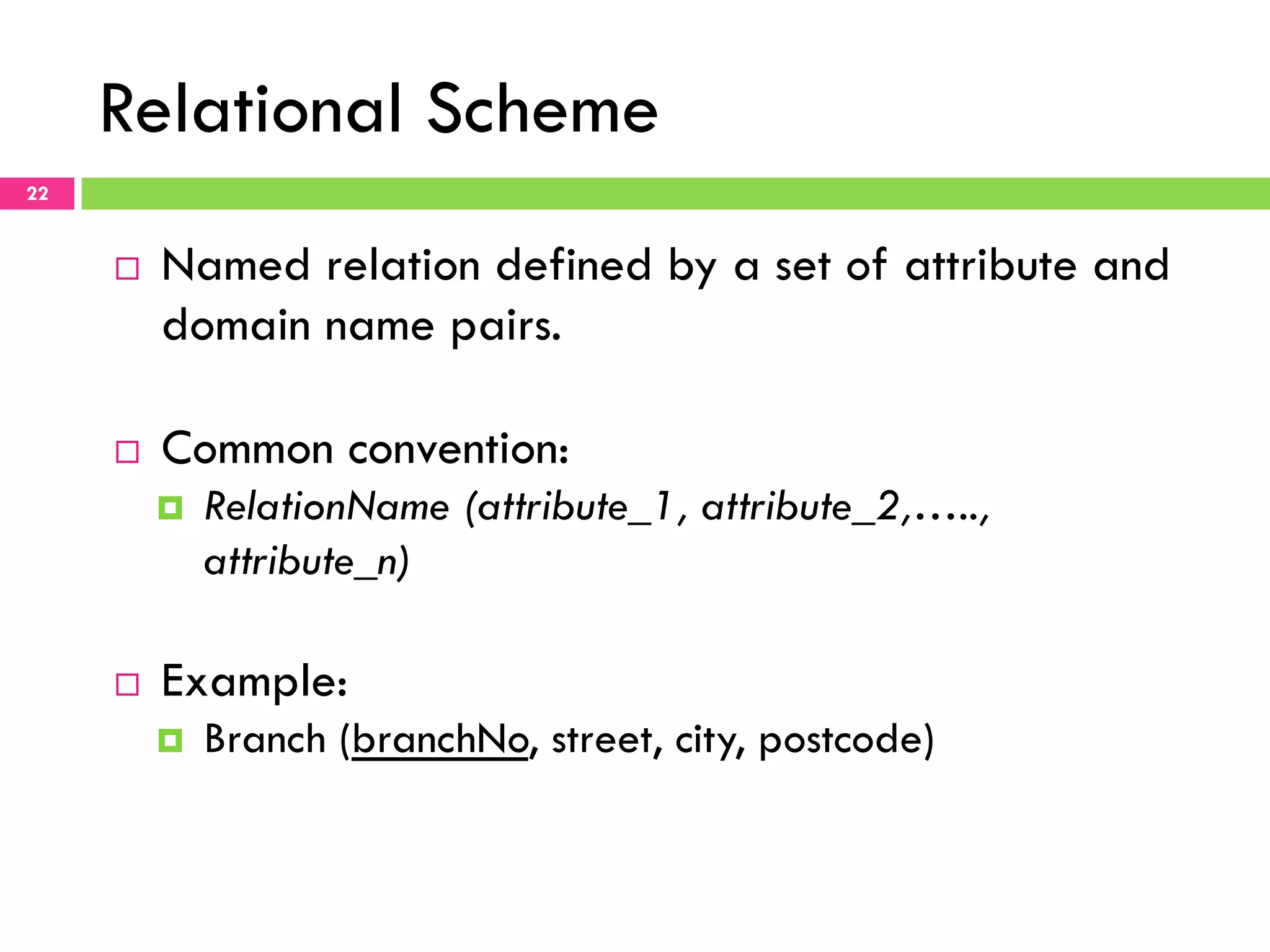 Relational Scheme 22 ¨  Named relation defined by a set of attribute and domain name pairs. ¨  Common convention: ¤  RelationName (attribute_1, attribute_2,….., attribute_n) ¨  Example: ¤  Branch (branchNo, street, city, postcode) 