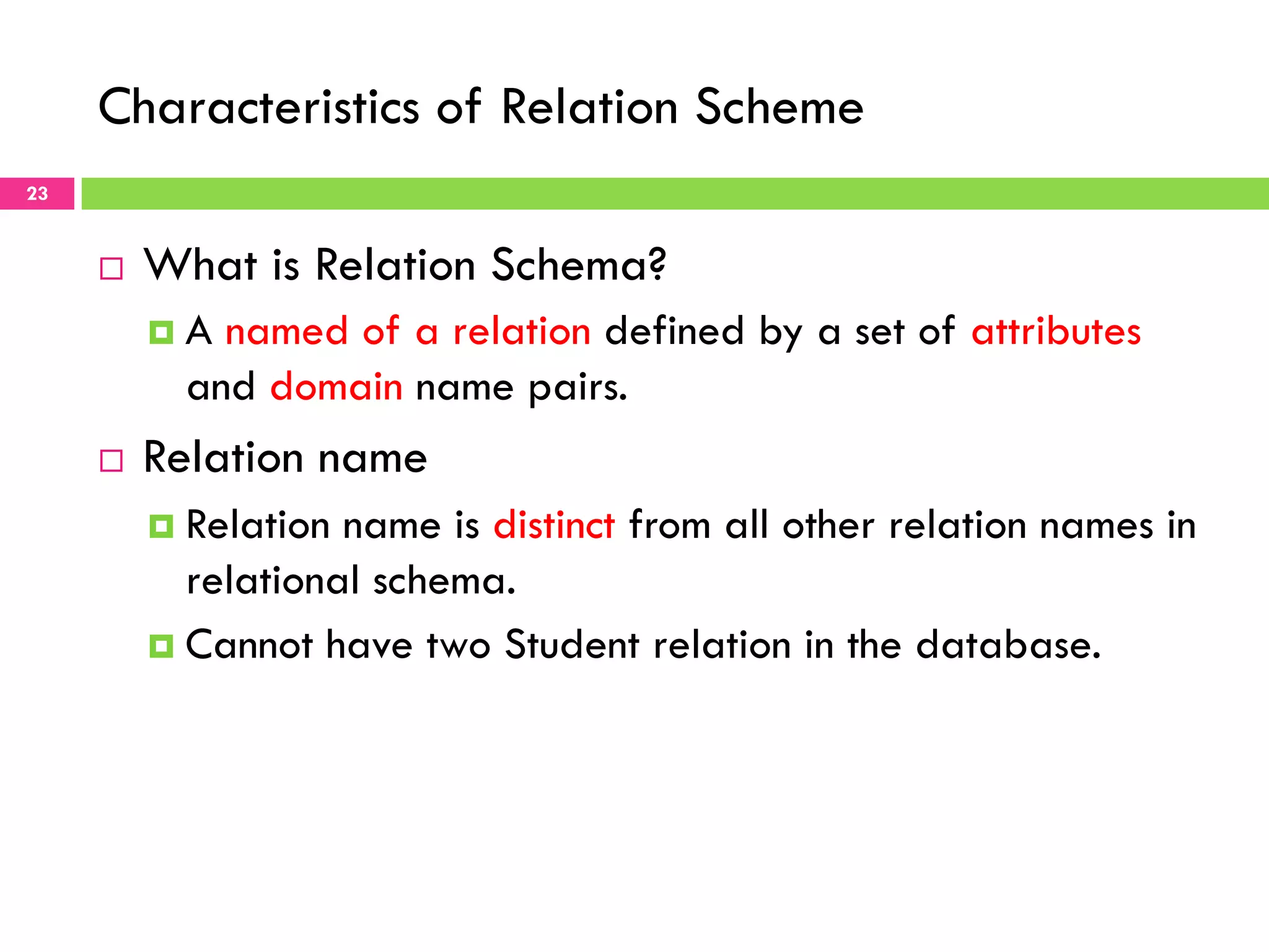 Characteristics of Relation Scheme 23 ¨  What is Relation Schema? ¤  A named of a relation defined by a set of attributes and domain name pairs. ¨  Relation name ¤  Relation name is distinct from all other relation names in relational schema. ¤  Cannot have two Student relation in the database. 