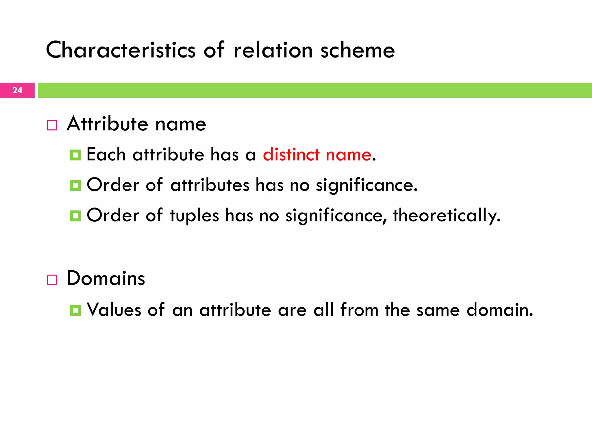 Characteristics of relation scheme 24 ¨  Attribute name ¤  Each attribute has a distinct name. ¤  Order of attributes has no significance. ¤  Order of tuples has no significance, theoretically. ¨  Domains ¤  Values of an attribute are all from the same domain. 