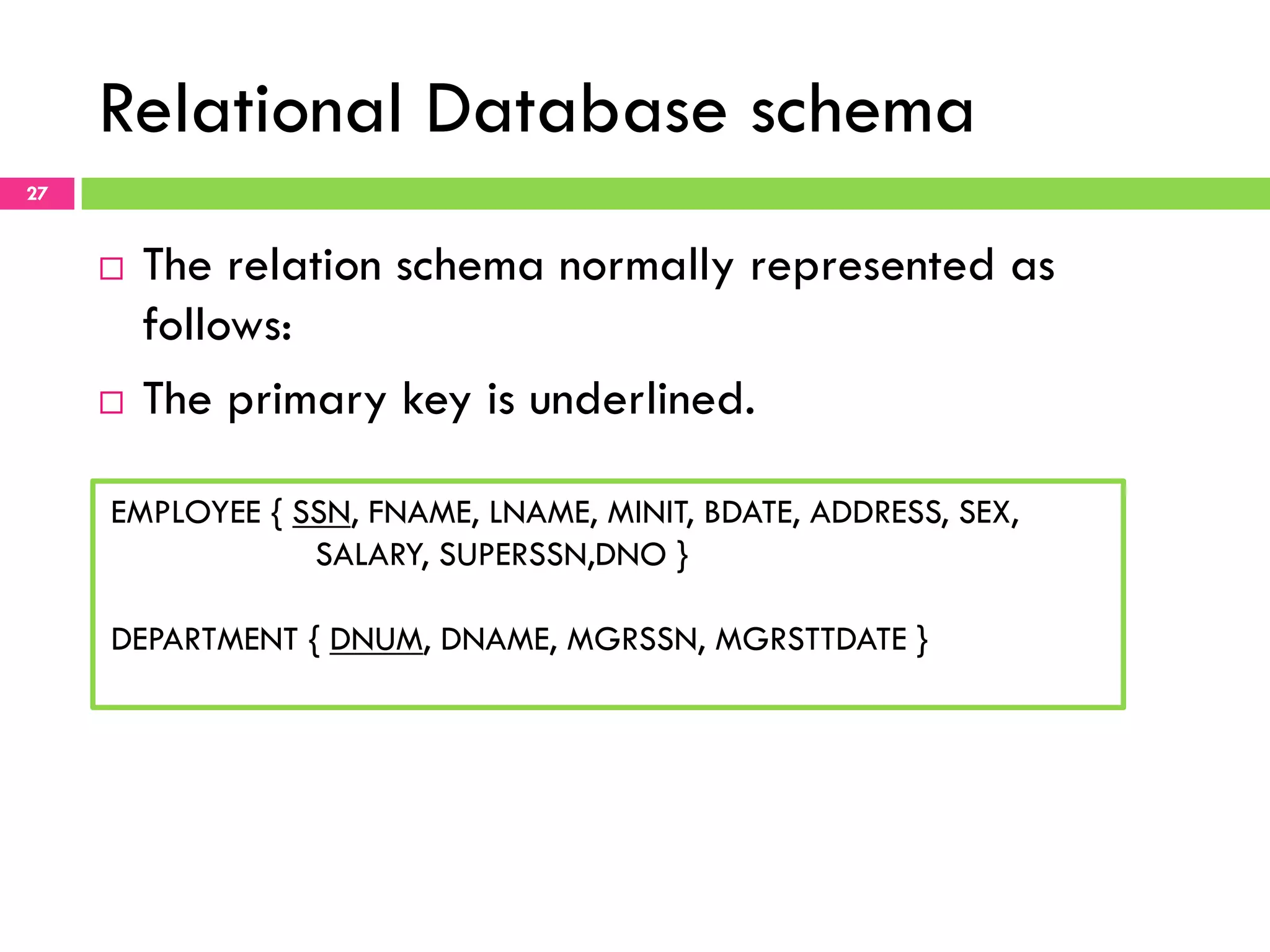 Relational Database schema 27 ¨  The relation schema normally represented as follows: ¨  The primary key is underlined. EMPLOYEE { SSN, FNAME, LNAME, MINIT, BDATE, ADDRESS, SEX, SALARY, SUPERSSN,DNO } DEPARTMENT { DNUM, DNAME, MGRSSN, MGRSTTDATE } 